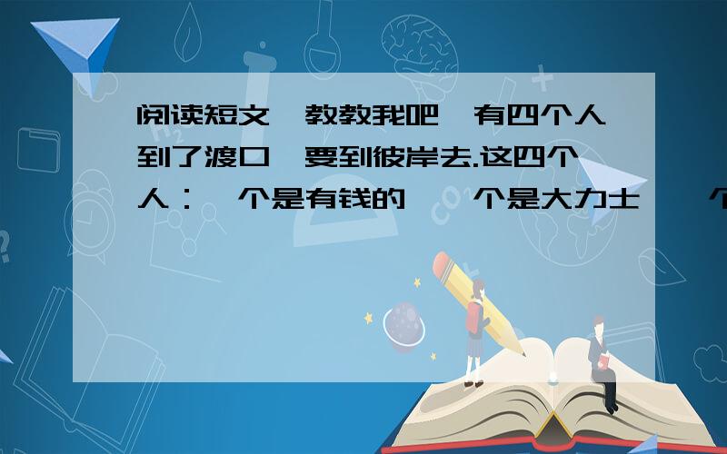 阅读短文,教教我吧,有四个人到了渡口,要到彼岸去.这四个人：一个是有钱的,一个是大力士,一个是有权的,一个是作家.他们都