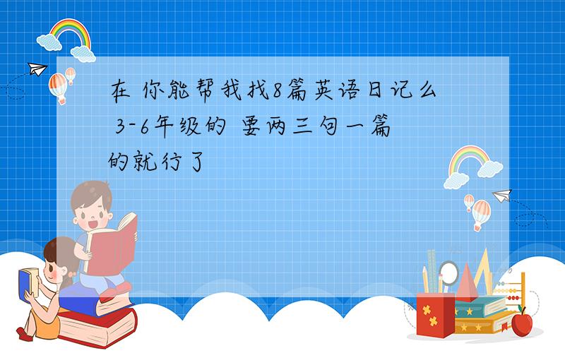 在 你能帮我找8篇英语日记么 3-6年级的 要两三句一篇的就行了