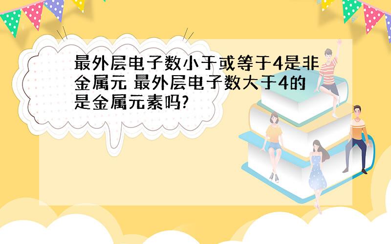 最外层电子数小于或等于4是非金属元 最外层电子数大于4的是金属元素吗?