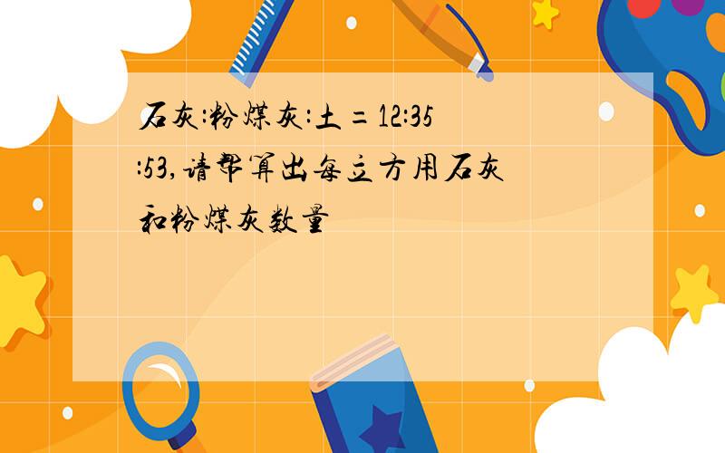 石灰:粉煤灰:土=12:35:53,请帮算出每立方用石灰和粉煤灰数量