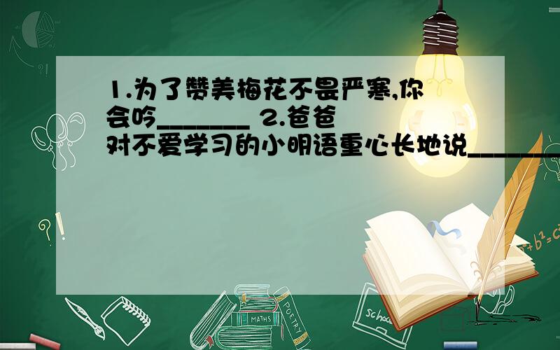 1.为了赞美梅花不畏严寒,你会吟_______ 2.爸爸对不爱学习的小明语重心长地说________