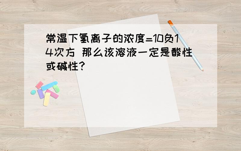 常温下氢离子的浓度=10负14次方 那么该溶液一定是酸性或碱性?