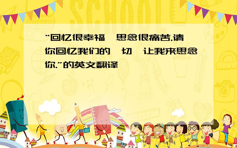 “回忆很幸福,思念很痛苦.请你回忆我们的一切,让我来思念你.”的英文翻译