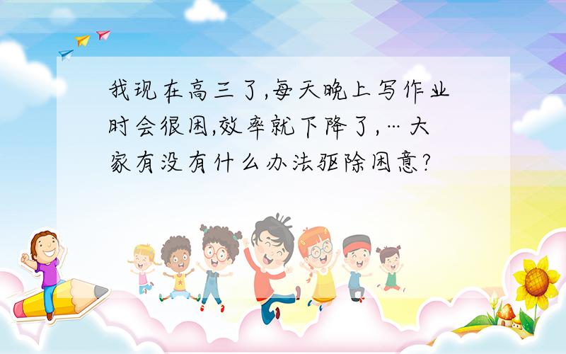 我现在高三了,每天晚上写作业时会很困,效率就下降了,…大家有没有什么办法驱除困意?