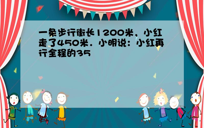 一条步行街长1200米，小红走了450米．小明说：小红再行全程的35