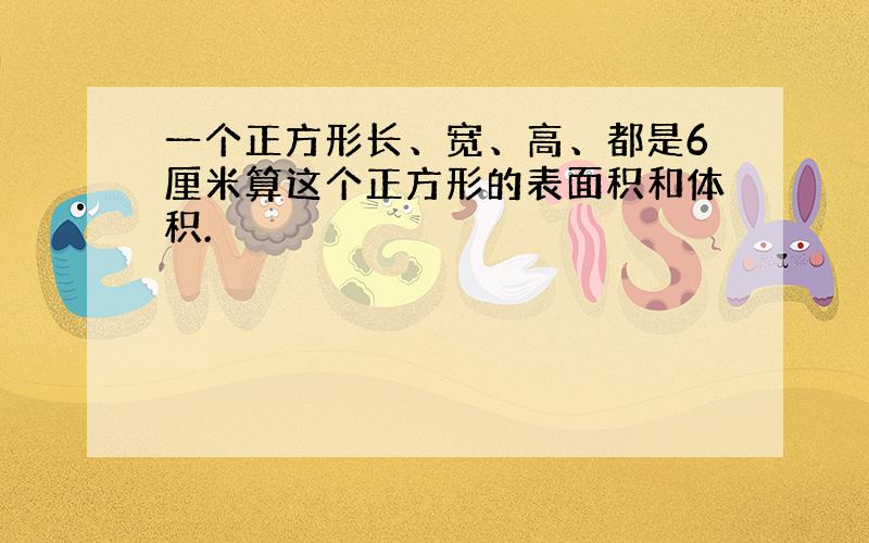 一个正方形长、宽、高、都是6厘米算这个正方形的表面积和体积.