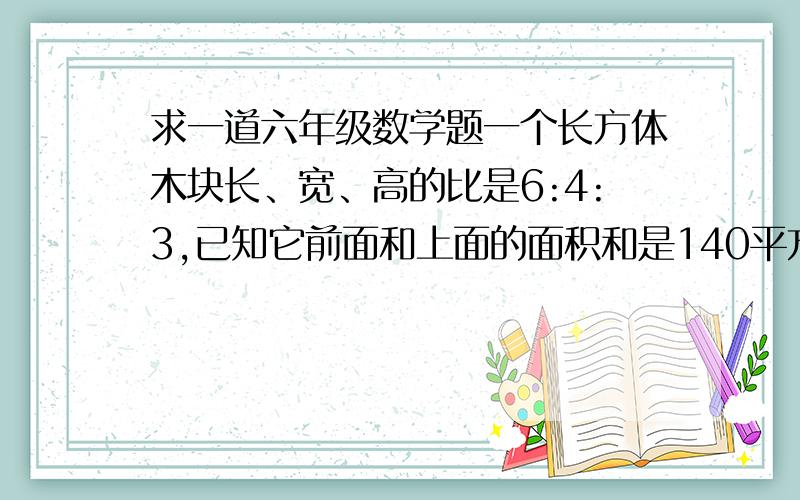 求一道六年级数学题一个长方体木块长、宽、高的比是6:4:3,已知它前面和上面的面积和是140平方厘米,这个长方体的表面积