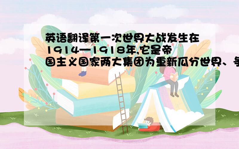 英语翻译第一次世界大战发生在1914—1918年,它是帝国主义国家两大集团为重新瓜分世界、争夺势力范围和霸权而进行的首次