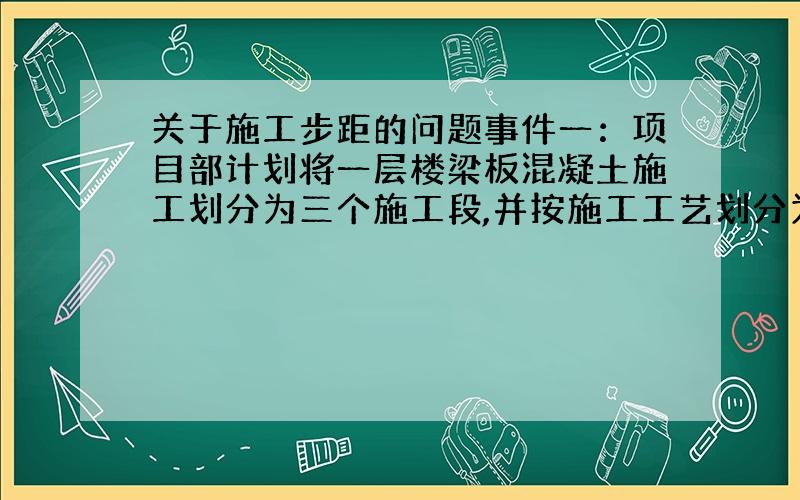 关于施工步距的问题事件一：项目部计划将一层楼梁板混凝土施工划分为三个施工段,并按施工工艺划分为三个施工过程,组织流水施工