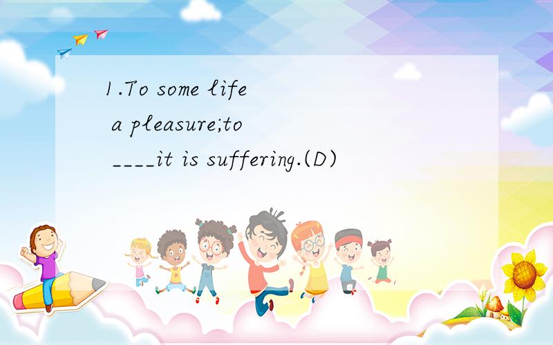 1.To some life a pleasure;to ____it is suffering.(D)