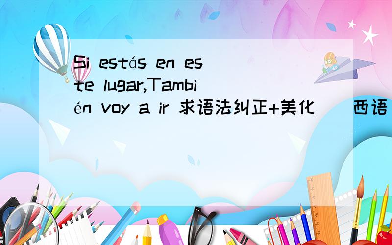 Si estás en este lugar,También voy a ir 求语法纠正+美化||西语||