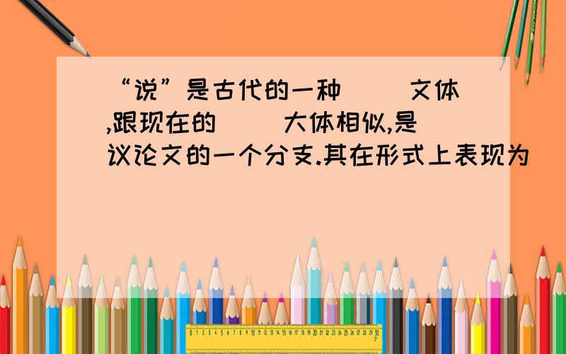 “说”是古代的一种（ ）文体,跟现在的（ ）大体相似,是议论文的一个分支.其在形式上表现为（ ）结合,