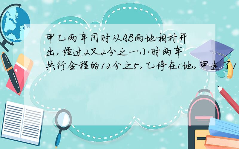 甲乙两车同时从AB两地相对开出,经过2又2分之一小时两车共行全程的12分之5,乙停在c地,甲走了110km~