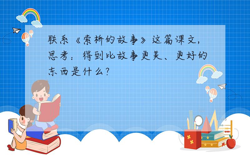 联系《索桥的故事》这篇课文,思考：得到比故事更美、更好的东西是什么?