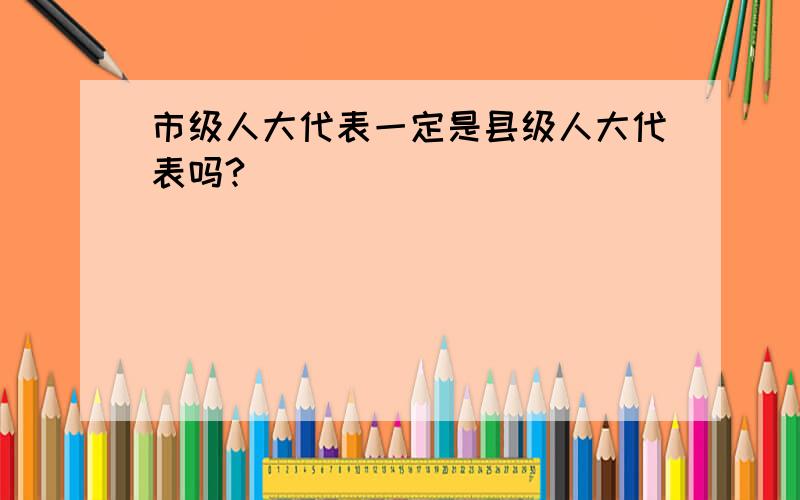 市级人大代表一定是县级人大代表吗?