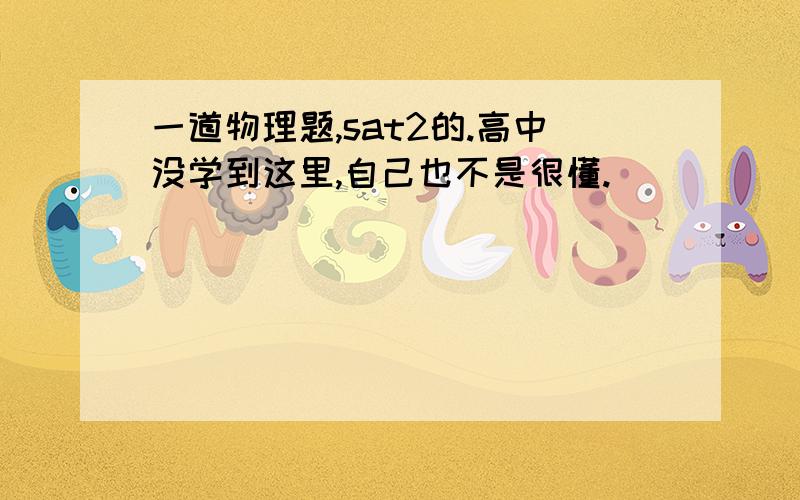 一道物理题,sat2的.高中没学到这里,自己也不是很懂.