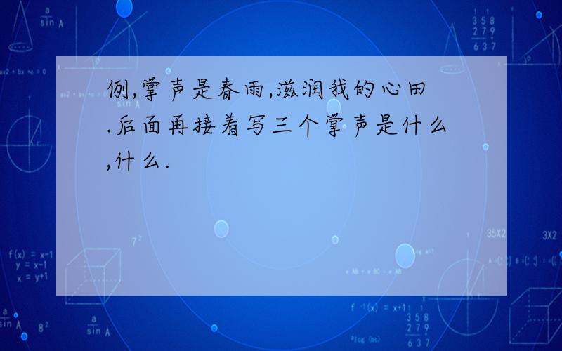 例,掌声是春雨,滋润我的心田.后面再接着写三个掌声是什么,什么.