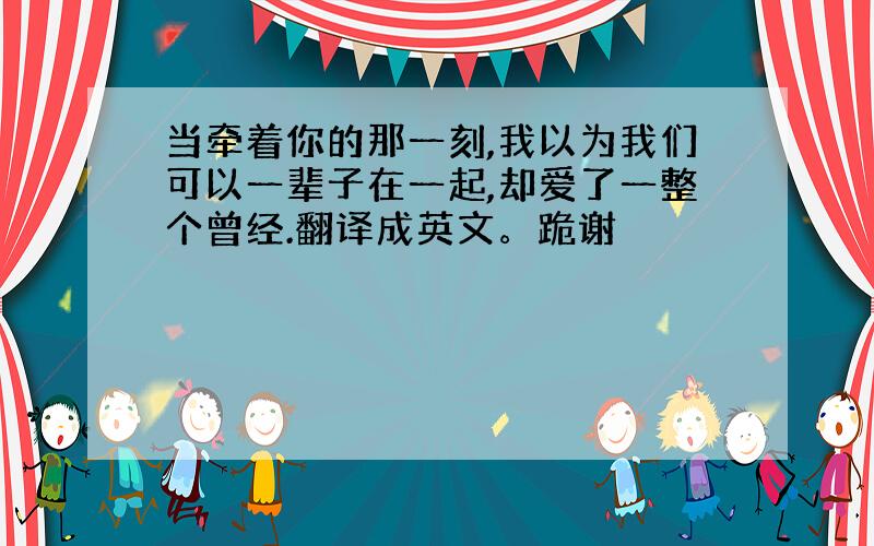 当牵着你的那一刻,我以为我们可以一辈子在一起,却爱了一整个曾经.翻译成英文。跪谢