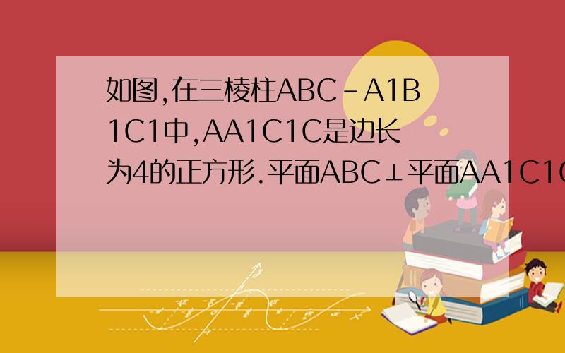 如图,在三棱柱ABC-A1B1C1中,AA1C1C是边长为4的正方形.平面ABC⊥平面AA1C1C,AB=3,BC=5.