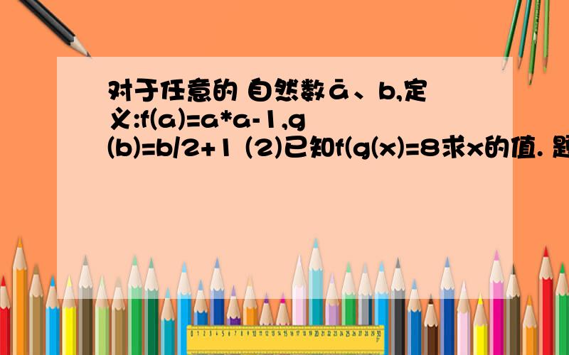 对于任意的 自然数ā、b,定义:f(a)=a*a-1,g(b)=b/2+1 (2)已知f(g(x)=8求x的值. 题目不