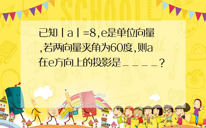 已知|a|=8,e是单位向量,若两向量夹角为60度,则a在e方向上的投影是____?