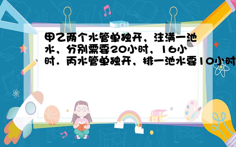 甲乙两个水管单独开，注满一池水，分别需要20小时，16小时．丙水管单独开，排一池水要10小时，若水池没水，同时打开甲乙两