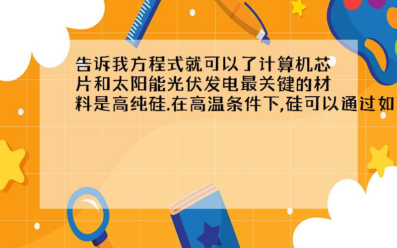 告诉我方程式就可以了计算机芯片和太阳能光伏发电最关键的材料是高纯硅.在高温条件下,硅可以通过如下反应制备：若要得到112