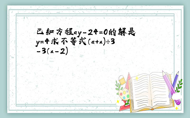 已知方程ay-24=0的解是y=4求不等式（a+x)÷3-3（x-2)