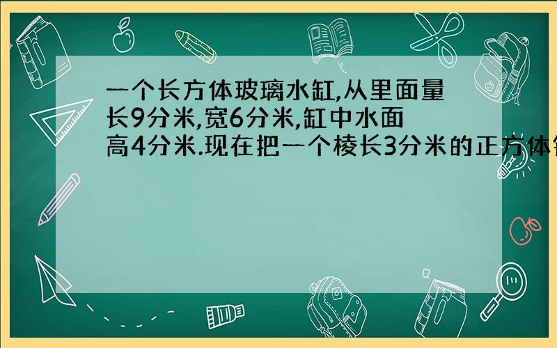 一个长方体玻璃水缸,从里面量长9分米,宽6分米,缸中水面高4分米.现在把一个棱长3分米的正方体钢块放入