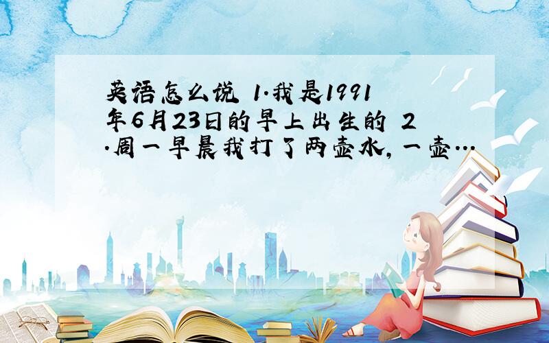 英语怎么说 1.我是1991年6月23日的早上出生的 2.周一早晨我打了两壶水,一壶...