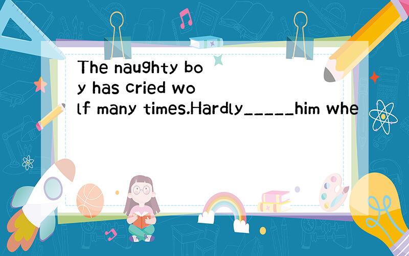 The naughty boy has cried wolf many times.Hardly_____him whe