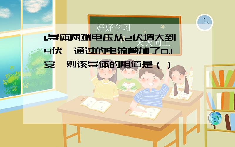 1.导体两端电压从2伏增大到4伏,通过的电流曾加了0.1安,则该导体的阻值是（）