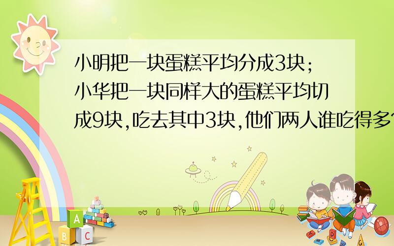 小明把一块蛋糕平均分成3块；小华把一块同样大的蛋糕平均切成9块,吃去其中3块,他们两人谁吃得多?