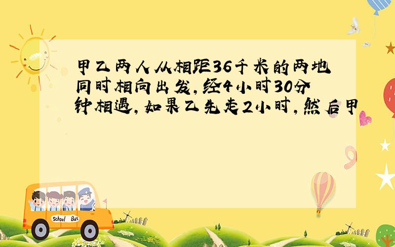 甲乙两人从相距36千米的两地同时相向出发,经4小时30分钟相遇,如果乙先走2小时,然后甲