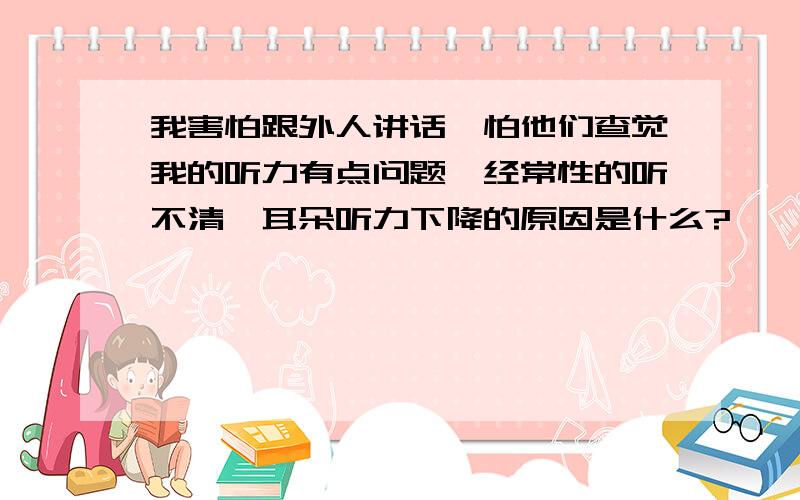 我害怕跟外人讲话,怕他们查觉我的听力有点问题,经常性的听不清,耳朵听力下降的原因是什么?