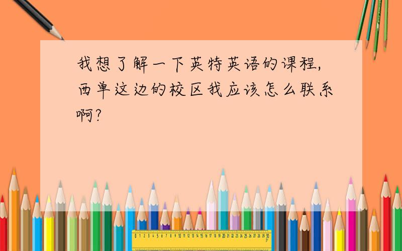 我想了解一下英特英语的课程,西单这边的校区我应该怎么联系啊?