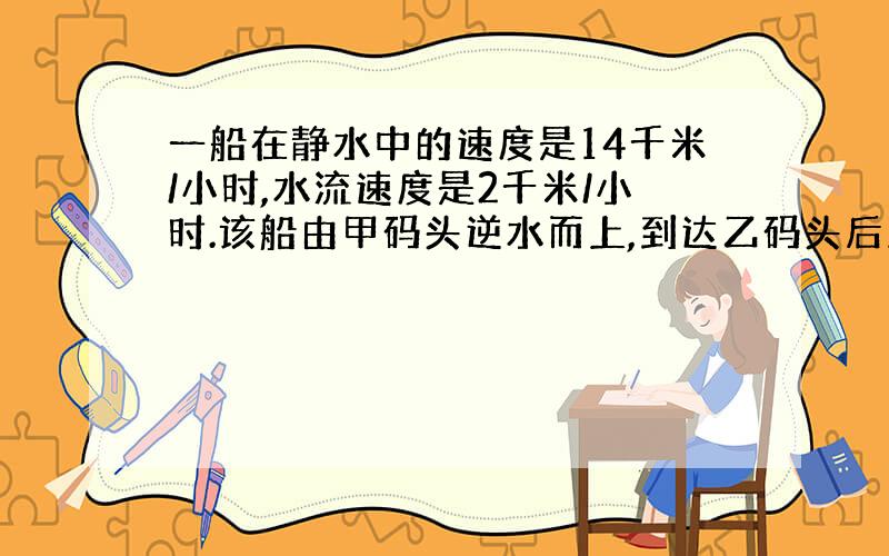 一船在静水中的速度是14千米/小时,水流速度是2千米/小时.该船由甲码头逆水而上,到达乙码头后立即返回,往返共用了5小时