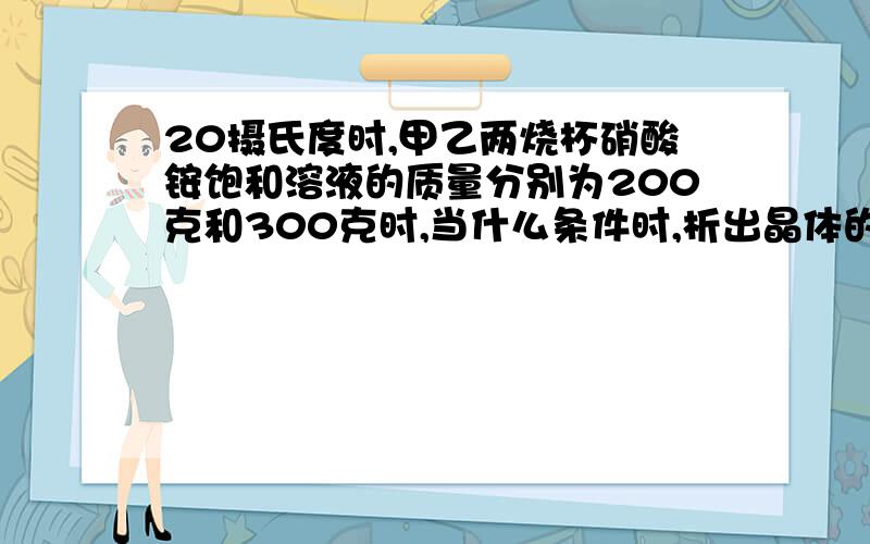 20摄氏度时,甲乙两烧杯硝酸铵饱和溶液的质量分别为200克和300克时,当什么条件时,析出晶体的质量相同?