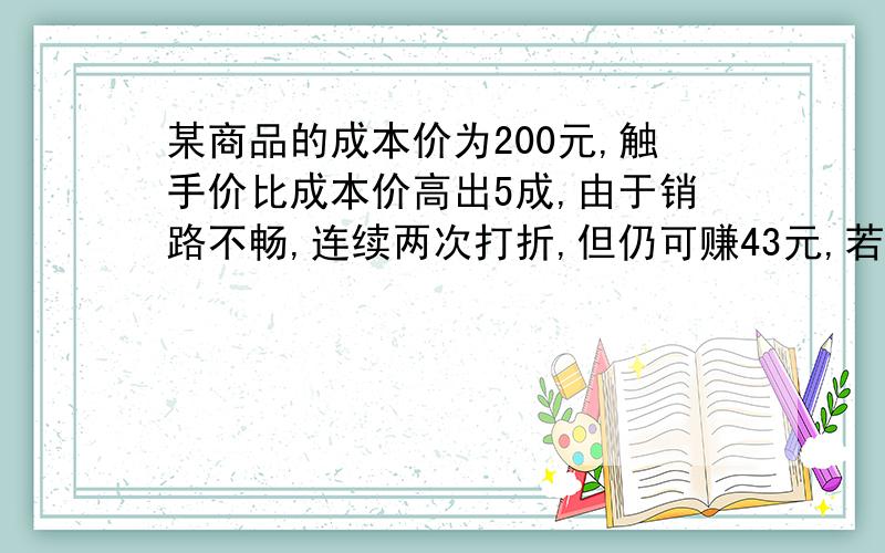 某商品的成本价为200元,触手价比成本价高出5成,由于销路不畅,连续两次打折,但仍可赚43元,若两次打的