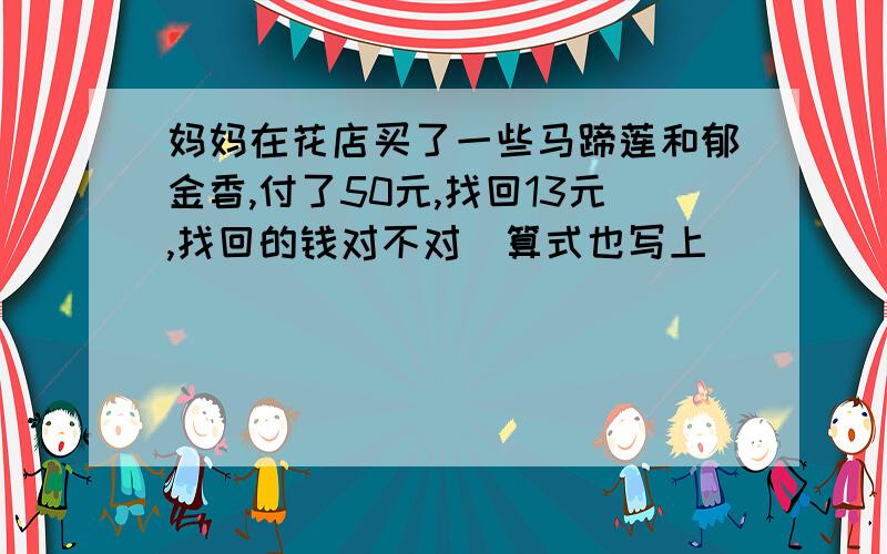 妈妈在花店买了一些马蹄莲和郁金香,付了50元,找回13元,找回的钱对不对（算式也写上）