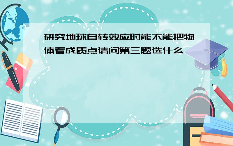 研究地球自转效应时能不能把物体看成质点请问第三题选什么