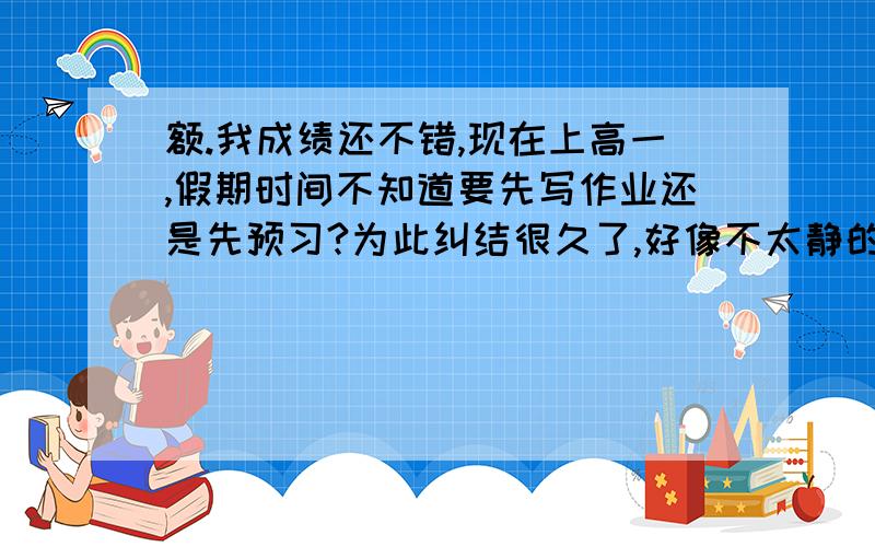 额.我成绩还不错,现在上高一,假期时间不知道要先写作业还是先预习?为此纠结很久了,好像不太静的下心