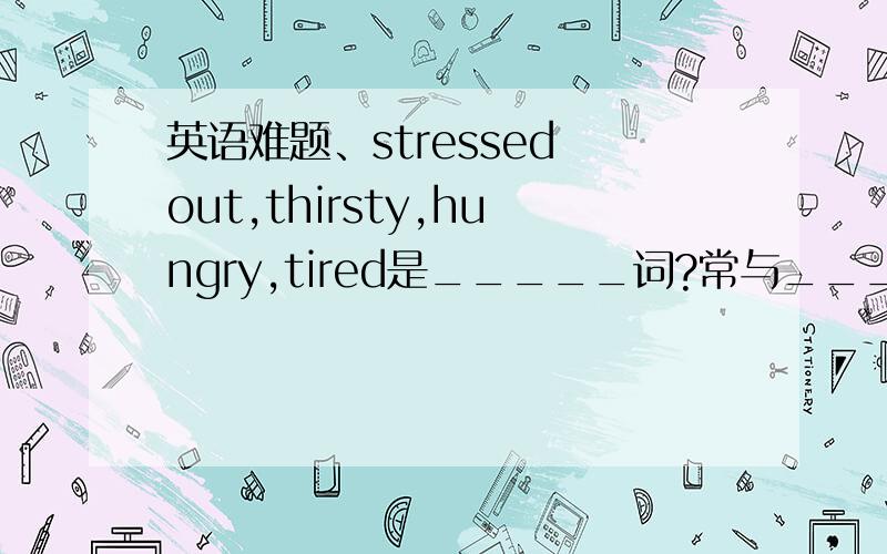 英语难题、stressed out,thirsty,hungry,tired是_____词?常与____或______连