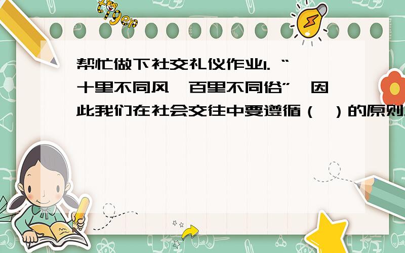 帮忙做下社交礼仪作业1. “十里不同风,百里不同俗”,因此我们在社会交往中要遵循（ ）的原则.2. 化妆的最高境界,是“