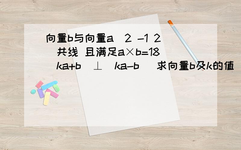 向量b与向量a(2 -1 2)共线 且满足a×b=18 (ka+b)⊥(ka-b) 求向量b及k的值 求详细k的解题过