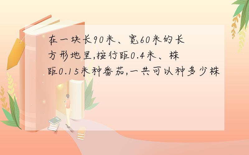 在一块长90米、宽60米的长方形地里,按行距0.4米、株距0.15米种番茄,一共可以种多少株