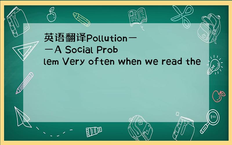 英语翻译Pollution——A Social Problem Very often when we read the