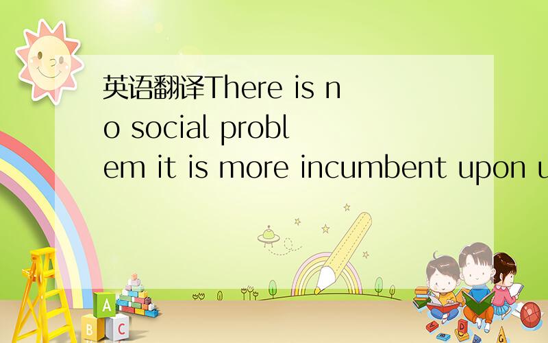 英语翻译There is no social problem it is more incumbent upon us