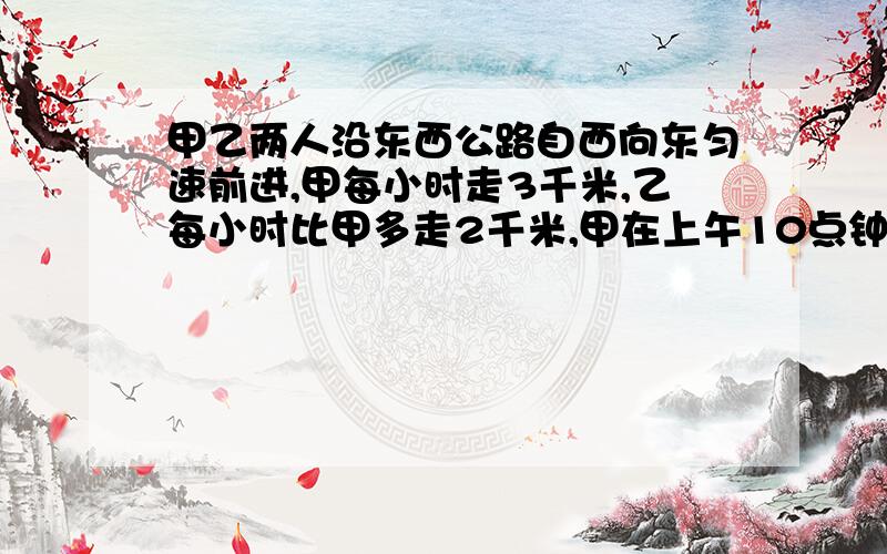 甲乙两人沿东西公路自西向东匀速前进,甲每小时走3千米,乙每小时比甲多走2千米,甲在上午10点钟经过A地,