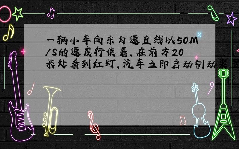 一辆小车向东匀速直线以50M/S的速度行使着,在前方20米处看到红灯,汽车立即启动制动装置,小车停止后与红灯相隔5米.